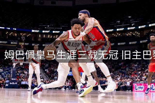 姆巴佩皇马生涯三载无冠 旧主巴黎蝉联欧冠创佳绩