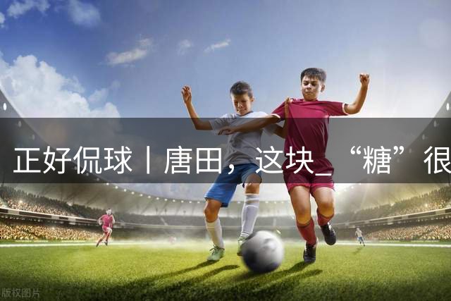 正好侃球丨唐田，这块 “糖”很“甜”（中）：摒弃保守，给年轻人广阔舞台